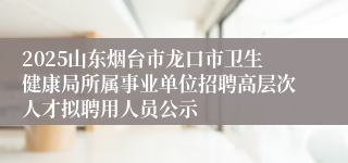 2025山东烟台市龙口市卫生健康局所属事业单位招聘高层次人才拟聘用人员公示