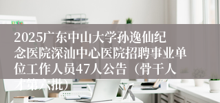 2025广东中山大学孙逸仙纪念医院深汕中心医院招聘事业单位工作人员47人公告（骨干人才第六批）