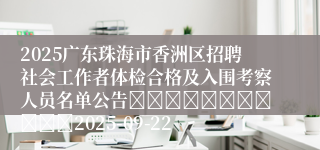 2025广东珠海市香洲区招聘社会工作者体检合格及入围考察人员名单公告											2025-09-22
