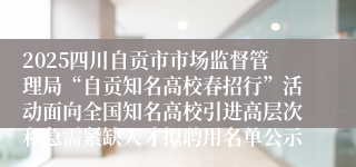 2025四川自贡市市场监督管理局“自贡知名高校春招行”活动面向全国知名高校引进高层次和急需紧缺人才拟聘用名单公示