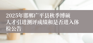 2025年邯郸广平县秋季博硕人才引进测评成绩和是否进入体检公告