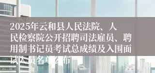 2025年云和县人民法院、人民检察院公开招聘司法雇员、聘用制书记员考试总成绩及入围面试人员名单公布
