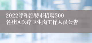 2022呼和浩特市招聘500名社区医疗卫生岗工作人员公告