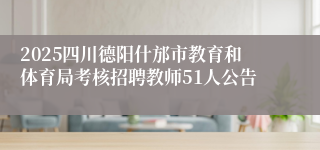 2025四川德阳什邡市教育和体育局考核招聘教师51人公告