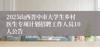 2025山西晋中市大学生乡村医生专项计划招聘工作人员10人公告