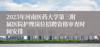 2025年河南医药大学第三附属医院护理岗位招聘资格审查时间安排