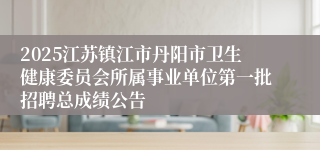 2025江苏镇江市丹阳市卫生健康委员会所属事业单位第一批招聘总成绩公告