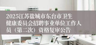2025江苏盐城市东台市卫生健康委员会招聘事业单位工作人员（第二次）资格复审公告