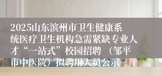 2025山东滨州市卫生健康系统医疗卫生机构急需紧缺专业人才“一站式”校园招聘 （邹平市中医院）拟聘用人员公示