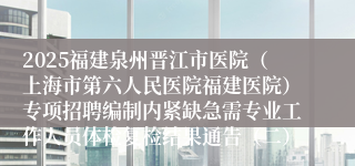 2025福建泉州晋江市医院（上海市第六人民医院福建医院）专项招聘编制内紧缺急需专业工作人员体检复检结果通告（二）