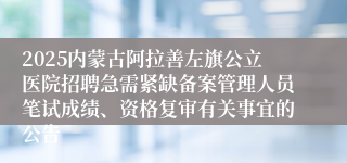 2025内蒙古阿拉善左旗公立医院招聘急需紧缺备案管理人员笔试成绩、资格复审有关事宜的公告