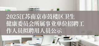 2025江苏南京市鼓楼区卫生健康委员会所属事业单位招聘工作人员拟聘用人员公示