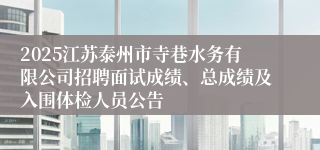2025江苏泰州市寺巷水务有限公司招聘面试成绩、总成绩及入围体检人员公告