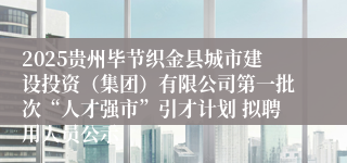 2025贵州毕节织金县城市建设投资（集团）有限公司第一批次“人才强市”引才计划 拟聘用人员公示