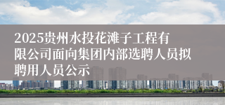 2025贵州水投花滩子工程有限公司面向集团内部选聘人员拟聘用人员公示