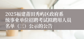 2025福建莆田秀屿区政府系统事业单位招聘考试拟聘用人员名单（三）公示的公告