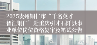 2025贵州铜仁市“千名英才智汇铜仁”赴重庆引才石阡县事业单位岗位资格复审及笔试公告