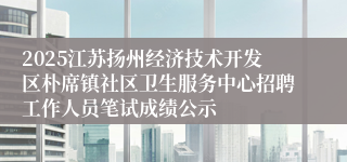 2025江苏扬州经济技术开发区朴席镇社区卫生服务中心招聘工作人员笔试成绩公示