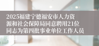 2025福建宁德福安市人力资源和社会保障局同意聘用21位同志为第四批事业单位工作人员通知