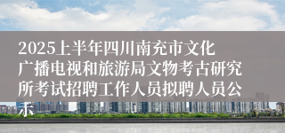 2025上半年四川南充市文化广播电视和旅游局文物考古研究所考试招聘工作人员拟聘人员公示