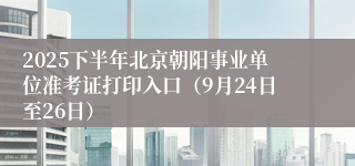 2025下半年北京朝阳事业单位准考证打印入口(9月24日至26日)
