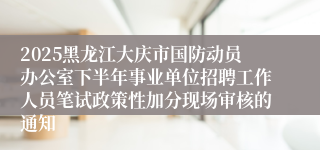 2025黑龙江大庆市国防动员办公室下半年事业单位招聘工作人员笔试政策性加分现场审核的通知