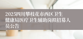 2025四川攀枝花市西区卫生健康局医疗卫生辅助岗拟招募人员公告