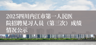 2025四川内江市第一人民医院招聘见习人员（第三次）成绩情况公示