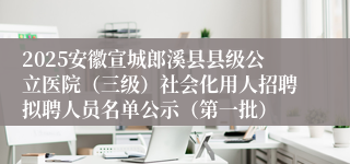 2025安徽宣城郎溪县县级公立医院（三级）社会化用人招聘拟聘人员名单公示（第一批）