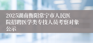 2025湖南衡阳常宁市人民医院招聘医学类专技人员考察对象公示