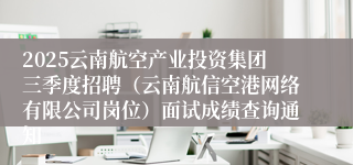 2025云南航空产业投资集团三季度招聘（云南航信空港网络有限公司岗位）面试成绩查询通知