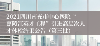 2021四川南充市中心医院“嘉陵江英才工程”引进高层次人才体检结果公告（第三批）