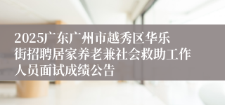 2025广东广州市越秀区华乐街招聘居家养老兼社会救助工作人员面试成绩公告