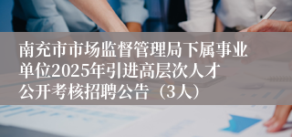 南充市市场监督管理局下属事业单位2025年引进高层次人才公开考核招聘公告（3人）