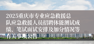 2025重庆市专业应急救援总队应急救援人员招聘体能测试成绩、笔试面试安排及加分情况等有关事项公告 