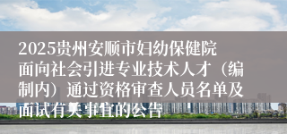 2025贵州安顺市妇幼保健院面向社会引进专业技术人才（编制内）通过资格审查人员名单及面试有关事宜的公告