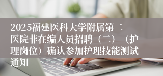 2025福建医科大学附属第二医院非在编人员招聘（二）（护理岗位）确认参加护理技能测试通知