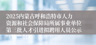 2025内蒙古呼和浩特市人力资源和社会保障局所属事业单位第三批人才引进拟聘用人员公示（第二批）