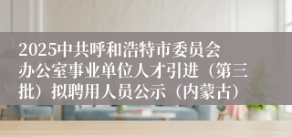 2025中共呼和浩特市委员会办公室事业单位人才引进（第三批）拟聘用人员公示（内蒙古）