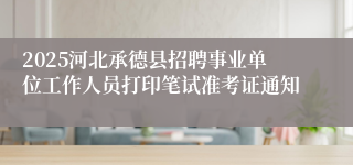 2025河北承德县招聘事业单位工作人员打印笔试准考证通知