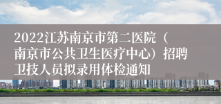 2022江苏南京市第二医院（南京市公共卫生医疗中心）招聘卫技人员拟录用体检通知