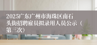2025广东广州市海珠区南石头街招聘雇员拟录用人员公示（第三次）