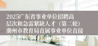 2025广东省事业单位招聘高层次和急需紧缺人才（第二轮）潮州市教育局直属事业单位直接业务考核等有关事项公告