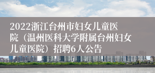 2022浙江台州市妇女儿童医院（温州医科大学附属台州妇女儿童医院）招聘6人公告