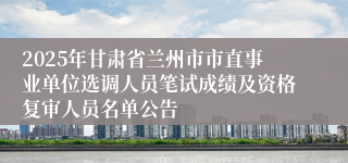 2025年甘肃省兰州市市直事业单位选调人员笔试成绩及资格复审人员名单公告