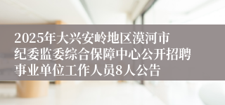 2025年大兴安岭地区漠河市纪委监委综合保障中心公开招聘事业单位工作人员8人公告