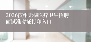 2026滨州无棣医疗卫生招聘面试准考证打印入口