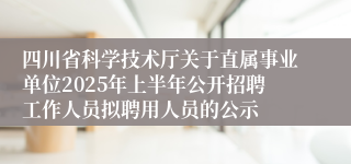 四川省科学技术厅关于直属事业单位2025年上半年公开招聘工作人员拟聘用人员的公示