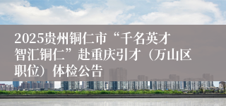 2025贵州铜仁市“千名英才智汇铜仁”赴重庆引才（万山区职位）体检公告