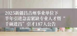 2025新疆昌吉州事业单位下半年引进急需紧缺专业人才暨“千硕进昌”引才187人公告